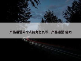 产品运营问个人能力怎么写，产品运营 能力