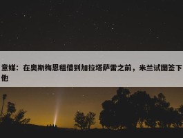 意媒：在奥斯梅恩租借到加拉塔萨雷之前，米兰试图签下他