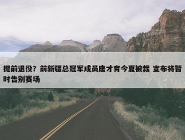 提前退役？前新疆总冠军成员唐才育今夏被裁 宣布将暂时告别赛场