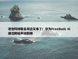 泡泡玛特联名周边又来了！华为FreeBuds 6i潮流降噪声动假期