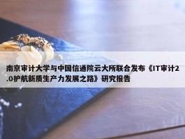 南京审计大学与中国信通院云大所联合发布《IT审计2.0护航新质生产力发展之路》研究报告