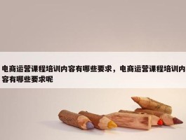 电商运营课程培训内容有哪些要求，电商运营课程培训内容有哪些要求呢