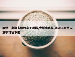 麻烦！奥斯卡续约毫无进展,大概率离队,海港不拿出诚意很难留下他