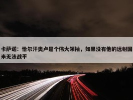 卡萨诺：恰尔汗奥卢是个伟大领袖，如果没有他的远射国米无法战平