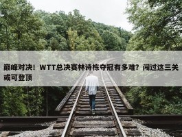 巅峰对决！WTT总决赛林诗栋夺冠有多难？闯过这三关或可登顶