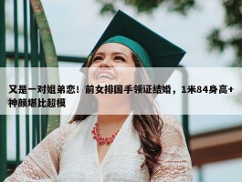 又是一对姐弟恋！前女排国手领证结婚，1米84身高+神颜堪比超模