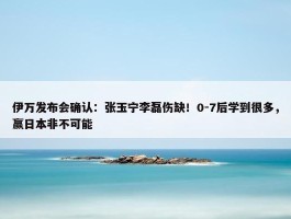 伊万发布会确认：张玉宁李磊伤缺！0-7后学到很多，赢日本非不可能