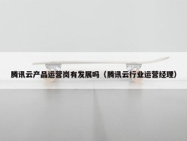 腾讯云产品运营岗有发展吗（腾讯云行业运营经理）