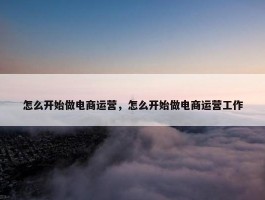 怎么开始做电商运营，怎么开始做电商运营工作