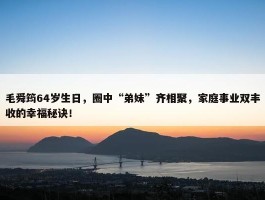 毛舜筠64岁生日，圈中“弟妹”齐相聚，家庭事业双丰收的幸福秘诀！