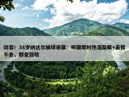 动容！38岁纳达尔输球谢幕：听国歌时热泪盈眶+面露不舍，群星致敬