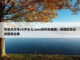 李连杰分享24岁女儿Jane的时尚美照，拍摄的杂志风格很古典