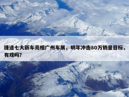 捷途七大新车亮相广州车展，明年冲击80万销量目标，有戏吗？