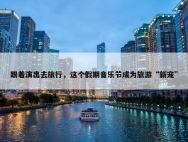 跟着演出去旅行，这个假期音乐节成为旅游“新宠”