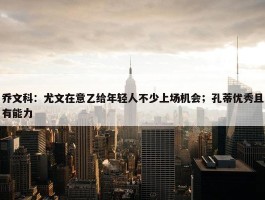 乔文科：尤文在意乙给年轻人不少上场机会；孔蒂优秀且有能力