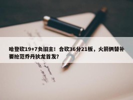 哈登砍19+7负旧主！合砍36分21板，火箭俩替补要抢范乔丹狄龙首发？