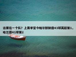 这要在一个队？上赛季至今帕尔默制造43球英超第1，哈兰德41球第2