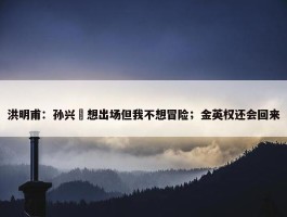 洪明甫：孙兴慜想出场但我不想冒险；金英权还会回来