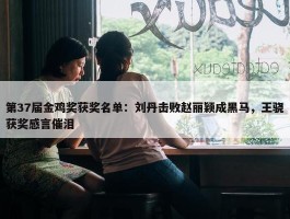 第37届金鸡奖获奖名单：刘丹击败赵丽颖成黑马，王骁获奖感言催泪