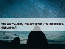 如何运营产品经理，在运营专业领域,产品经理需要具备哪些综合能力