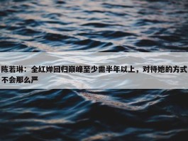 陈若琳：全红婵回归巅峰至少需半年以上，对待她的方式不会那么严