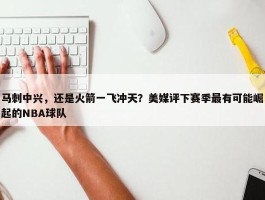 马刺中兴，还是火箭一飞冲天？美媒评下赛季最有可能崛起的NBA球队