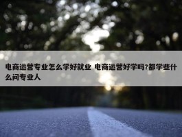 电商运营专业怎么学好就业 电商运营好学吗?都学些什么问专业人