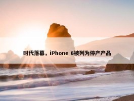 时代落幕，iPhone 6被列为停产产品