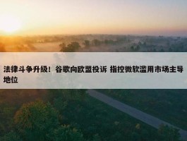 法律斗争升级！谷歌向欧盟投诉 指控微软滥用市场主导地位