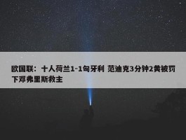 欧国联：十人荷兰1-1匈牙利 范迪克3分钟2黄被罚下邓弗里斯救主