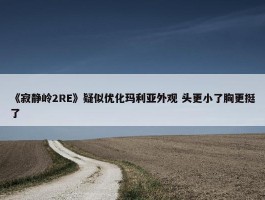 《寂静岭2RE》疑似优化玛利亚外观 头更小了胸更挺了