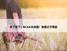 签了签了！NCAA大杀器！加盟辽宁男篮