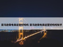 亚马逊做电商运营好吗吗 亚马逊做电商运营好吗吗知乎