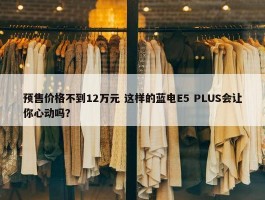 预售价格不到12万元 这样的蓝电E5 PLUS会让你心动吗？