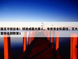 国足不敌日本！球迷成最大罪人，韦世豪全队最佳，王大雷排名倒数第1