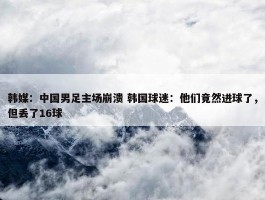 韩媒：中国男足主场崩溃 韩国球迷：他们竟然进球了，但丢了16球