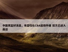 中国男篮好消息，有望归化CBA超级外援 双方已进入商谈