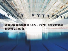 波音公司宣布将裁员 10%，777X 飞机交付时间推迟到 2026 年