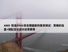 AMD 锐龙9000系处理器散热需求测试：常规的设置+搭配足以应付日常使用