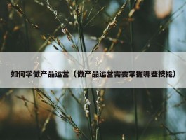 如何学做产品运营（做产品运营需要掌握哪些技能）