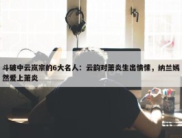 斗破中云岚宗的6大名人：云韵对萧炎生出情愫，纳兰嫣然爱上萧炎