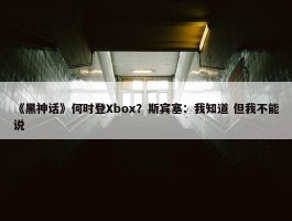 《黑神话》何时登Xbox？斯宾塞：我知道 但我不能说