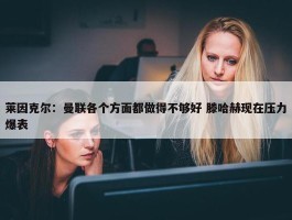 莱因克尔：曼联各个方面都做得不够好 滕哈赫现在压力爆表