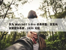 华为 WatchGT 5 Pro 手表开售：首发向日葵定位系统，2438 元起