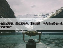 他娶过郝蕾，爱过王珞丹，辜负殷桃！李光洁的爱情人生究竟如何？