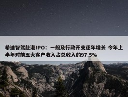 希迪智驾赴港IPO：一般及行政开支逐年增长 今年上半年对前五大客户收入占总收入的97.5%