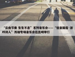 “云南节奏 生生不息”系列音乐会——“低音国度·游吟诗人”苏瑞专场音乐会在昆明举行