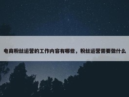 电商粉丝运营的工作内容有哪些，粉丝运营需要做什么