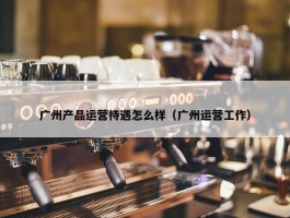 广州产品运营待遇怎么样（广州运营工作）