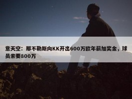 意天空：那不勒斯向KK开出600万欧年薪加奖金，球员索要800万